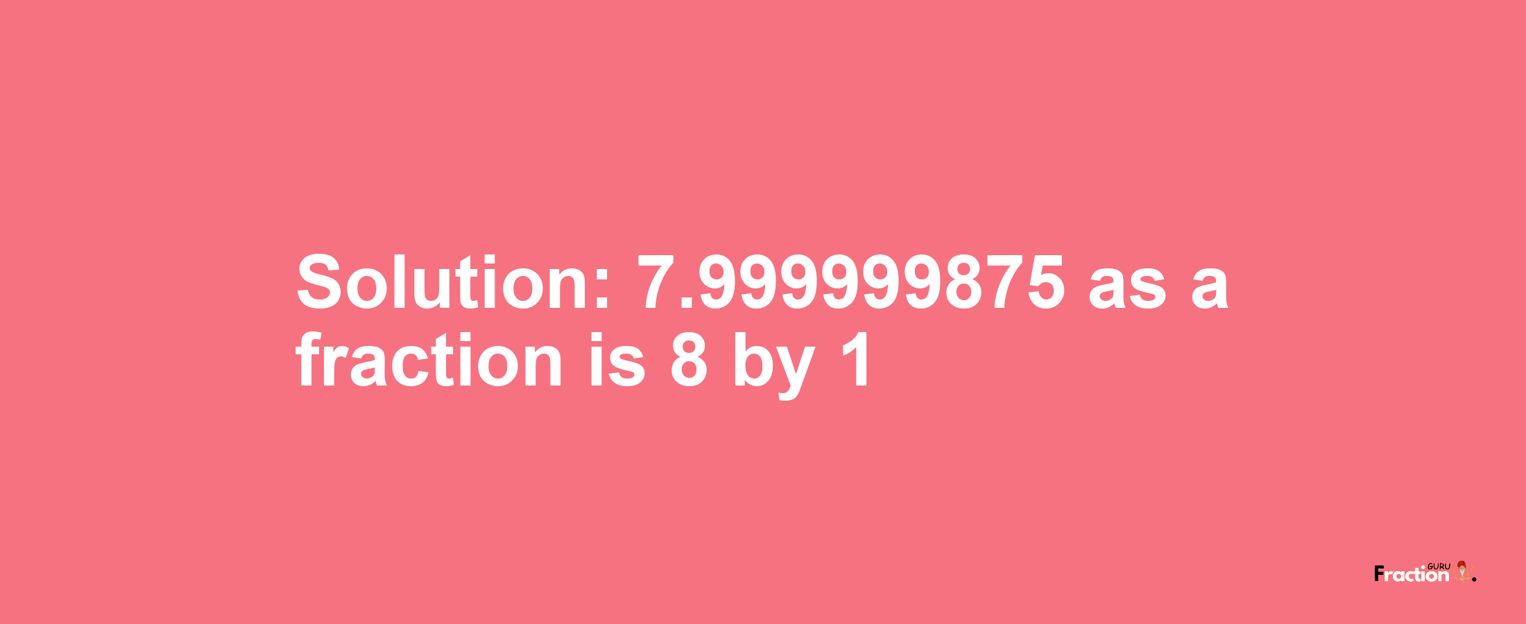 Solution:7.999999875 as a fraction is 8/1